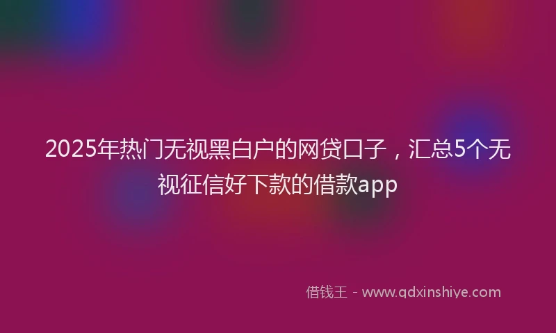 2025年热门无视黑白户的网贷口子，汇总5个无视征信好下款的借款app