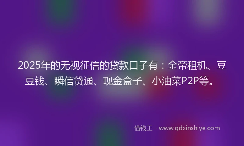 2025年的无视征信的贷款口子有：金帝租机、豆豆钱、瞬信贷通、现金盒子、小油菜P2P等。