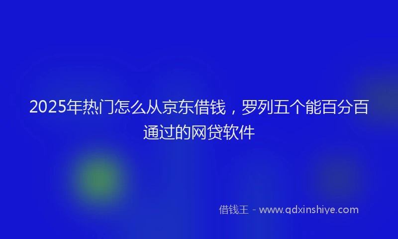 2025年热门怎么从京东借钱，罗列五个能百分百通过的网贷软件