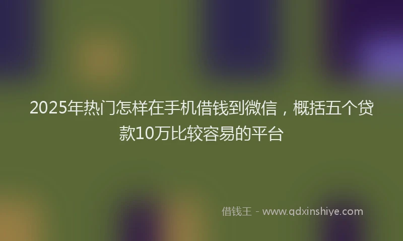 2025年热门怎样在手机借钱到微信，概括五个贷款10万比较容易的平台
