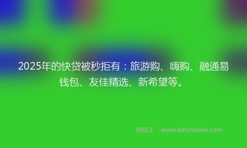 2025年的快贷被秒拒有：旅游购、嗨购、融通易钱包、友佳精选、新希望等。
