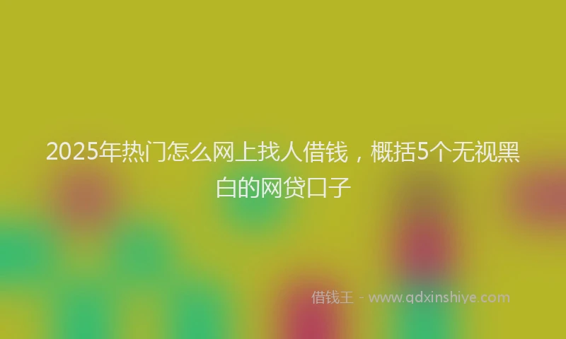 2025年热门怎么网上找人借钱，概括5个无视黑白的网贷口子