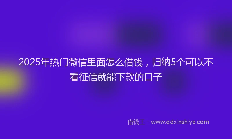 2025年热门微信里面怎么借钱，归纳5个可以不看征信就能下款的口子