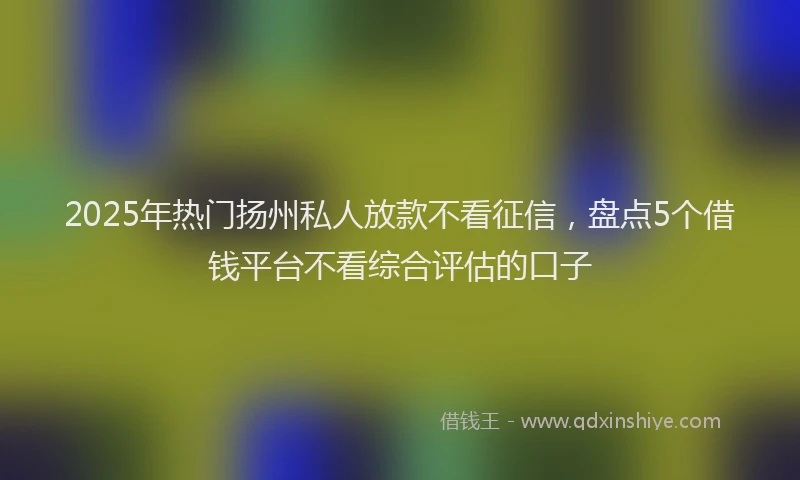 2025年热门扬州私人放款不看征信，盘点5个借钱平台不看综合评估的口子