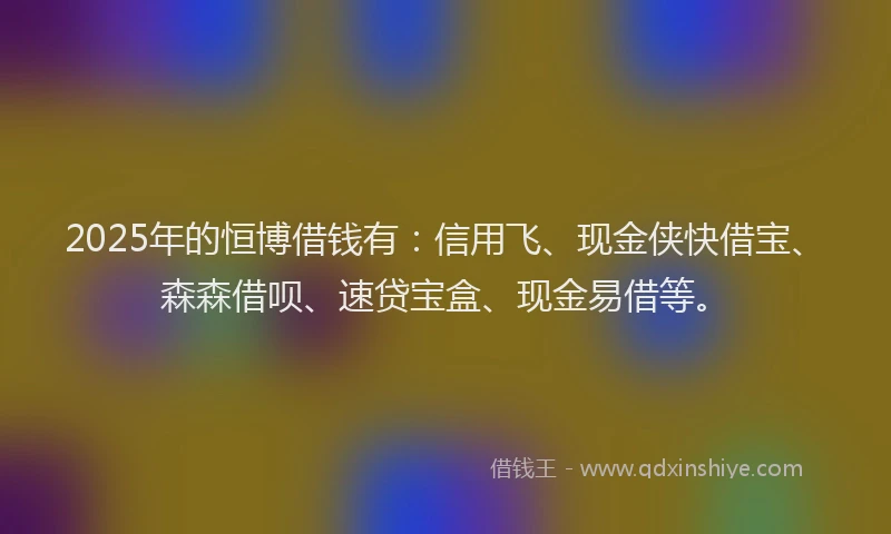 2025年的恒博借钱有：信用飞、现金侠快借宝、森森借呗、速贷宝盒、现金易借等。