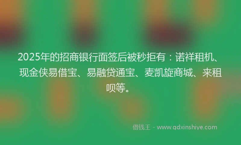 2025年的招商银行面签后被秒拒有：诺祥租机、现金侠易借宝、易融贷通宝、麦凯旋商城、来租呗等。