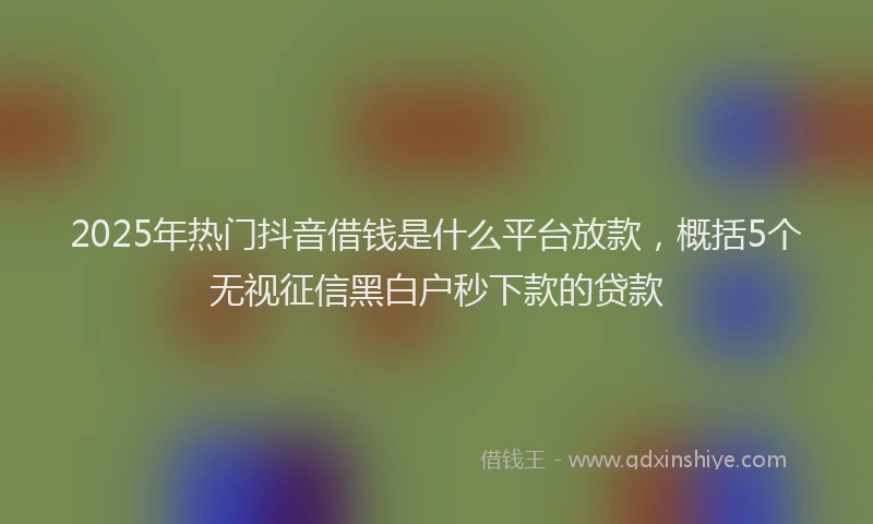 2025年热门抖音借钱是什么平台放款，概括5个无视征信黑白户秒下款的贷款