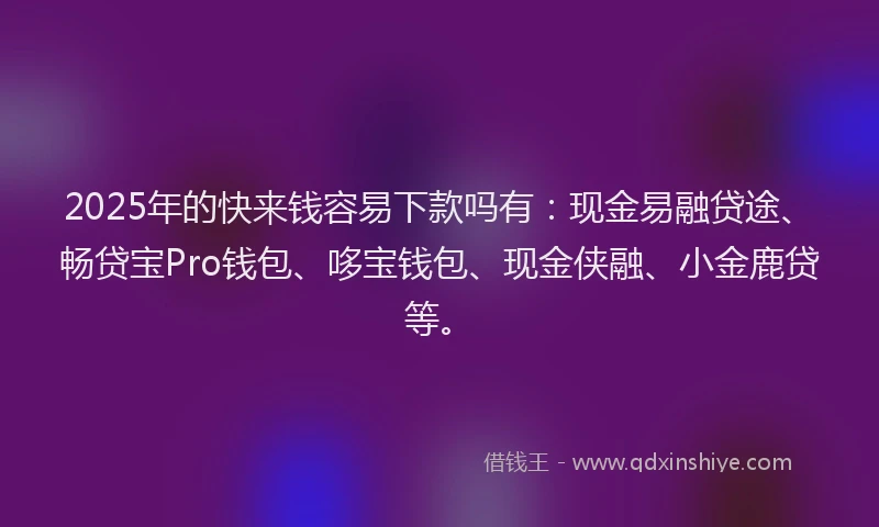 2025年的快来钱容易下款吗有：现金易融贷途、畅贷宝Pro钱包、哆宝钱包、现金侠融、小金鹿贷等。