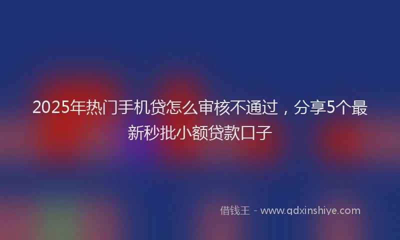 2025年热门手机贷怎么审核不通过，分享5个最新秒批小额贷款口子