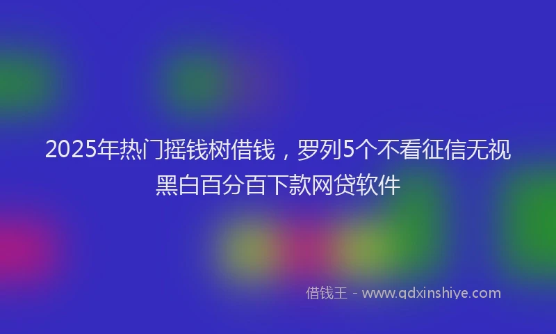 2025年热门摇钱树借钱，罗列5个不看征信无视黑白百分百下款网贷软件
