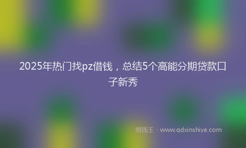 2025年热门找pz借钱，总结5个高能分期贷款口子新秀