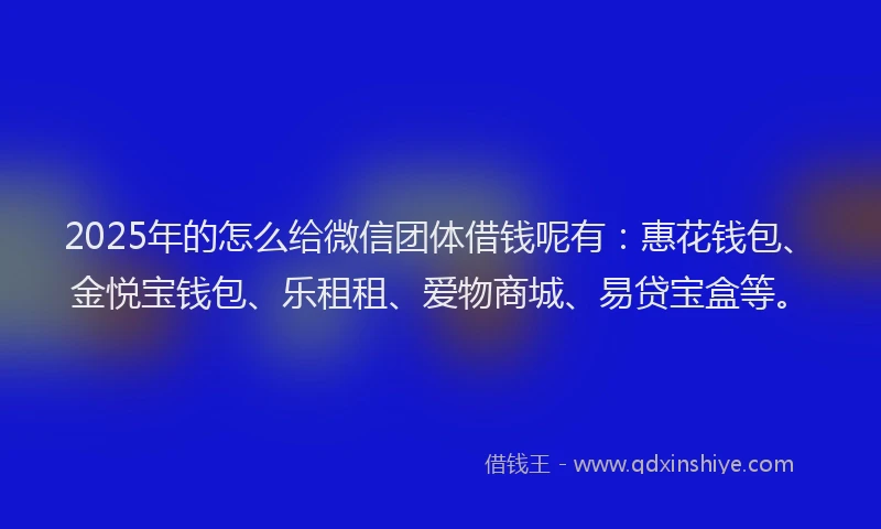 2025年的怎么给微信团体借钱呢有：惠花钱包、金悦宝钱包、乐租租、爱物商城、易贷宝盒等。