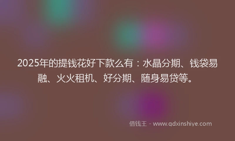 2025年的提钱花好下款么有：水晶分期、钱袋易融、火火租机、好分期、随身易贷等。