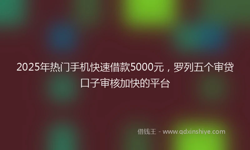 2025年热门手机快速借款5000元，罗列五个审贷口子审核加快的平台
