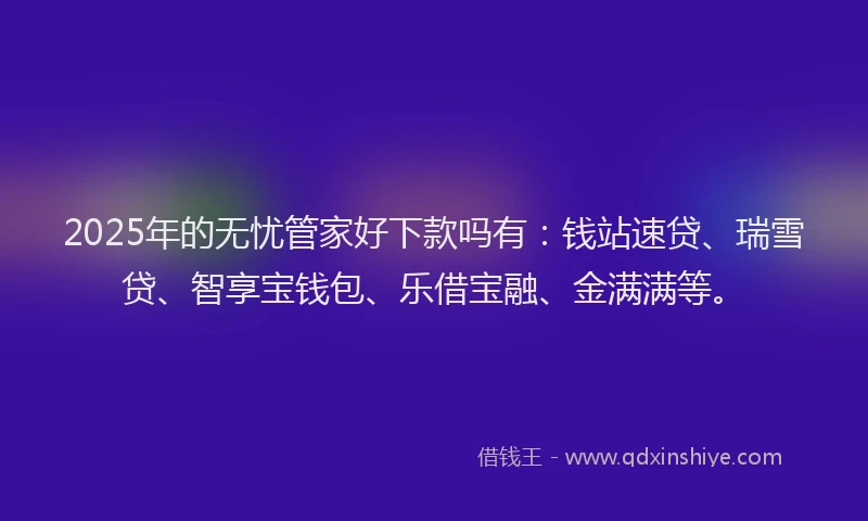 2025年的无忧管家好下款吗有：钱站速贷、瑞雪贷、智享宝钱包、乐借宝融、金满满等。