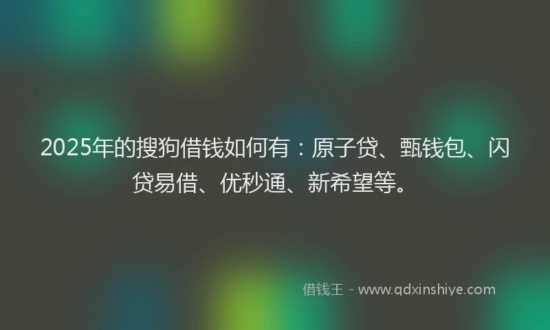 2025年的搜狗借钱如何有：原子贷、甄钱包、闪贷易借、优秒通、新希望等。