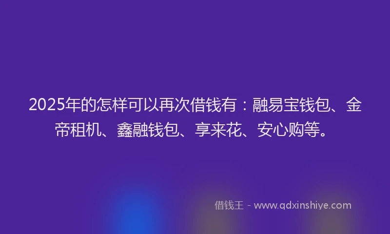 2025年的怎样可以再次借钱有：融易宝钱包、金帝租机、鑫融钱包、享来花、安心购等。