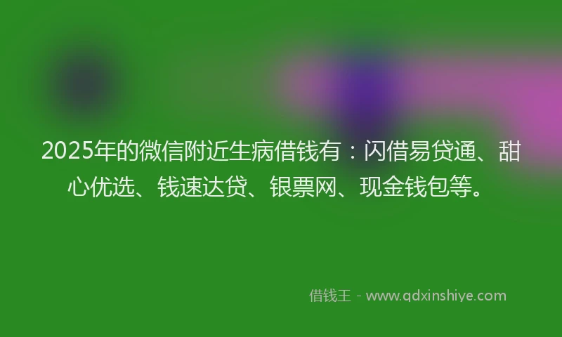 2025年的微信附近生病借钱有：闪借易贷通、甜心优选、钱速达贷、银票网、现金钱包等。