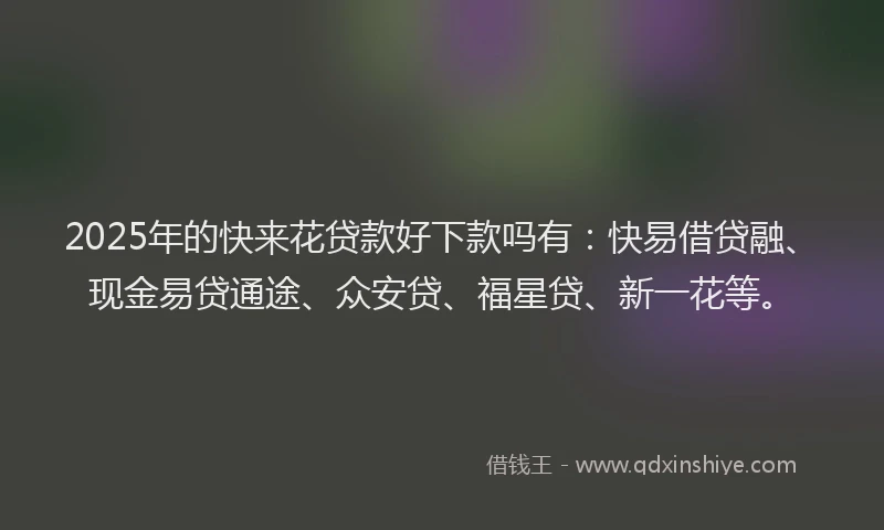 2025年的快来花贷款好下款吗有：快易借贷融、现金易贷通途、众安贷、福星贷、新一花等。