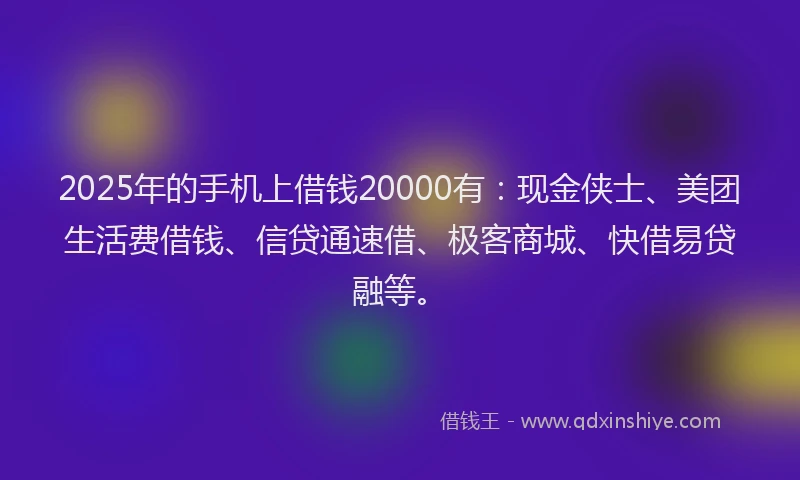 2025年的手机上借钱20000有：现金侠士、美团生活费借钱、信贷通速借、极客商城、快借易贷融等。