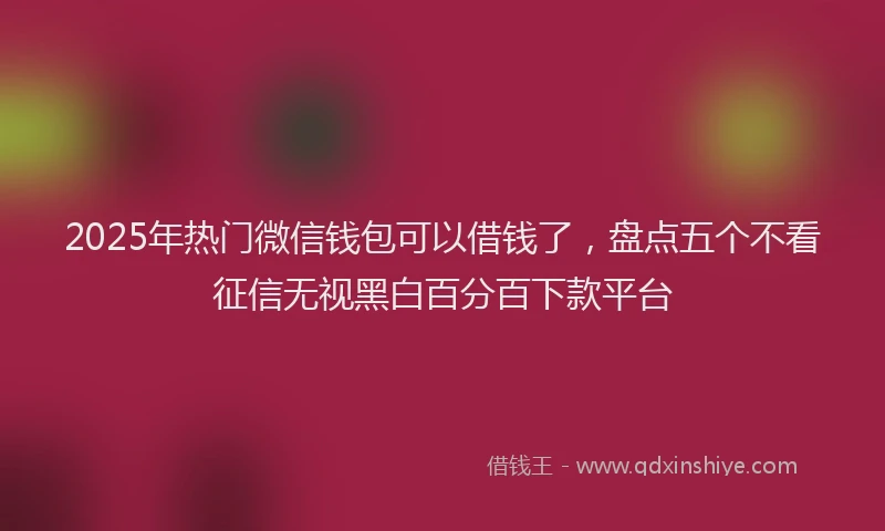 2025年热门微信钱包可以借钱了，盘点五个不看征信无视黑白百分百下款平台