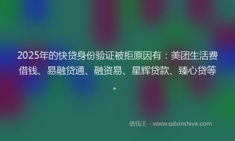 2025年的快贷身份验证被拒原因有：美团生活费借钱、易融贷通、融资易、星辉贷款、臻心贷等。
