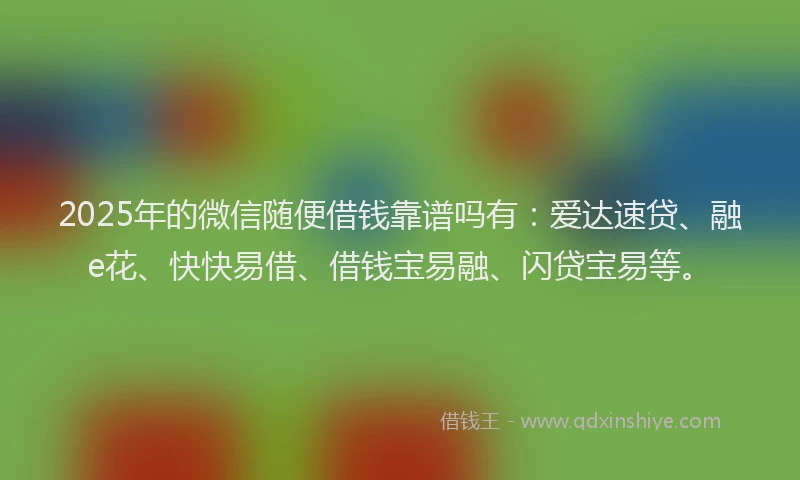 2025年的微信随便借钱靠谱吗有：爱达速贷、融e花、快快易借、借钱宝易融、闪贷宝易等。