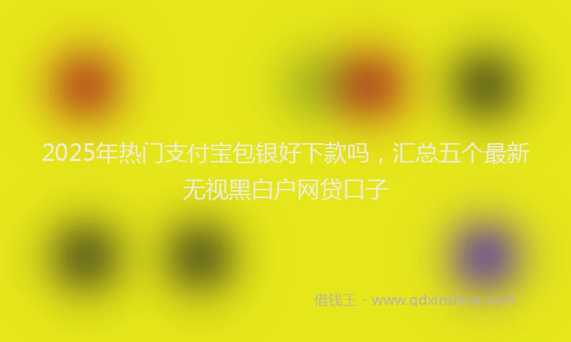 2025年热门支付宝包银好下款吗，汇总五个最新无视黑白户网贷口子