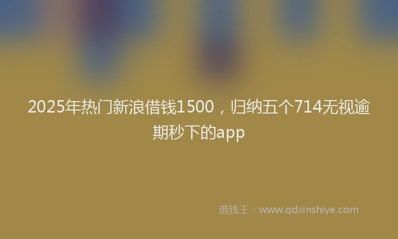 2025年热门新浪借钱1500，归纳五个714无视逾期秒下的app