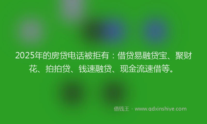 2025年的房贷电话被拒有：借贷易融贷宝、聚财花、拍拍贷、钱速融贷、现金流速借等。