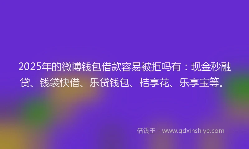 2025年的微博钱包借款容易被拒吗有：现金秒融贷、钱袋快借、乐贷钱包、桔享花、乐享宝等。