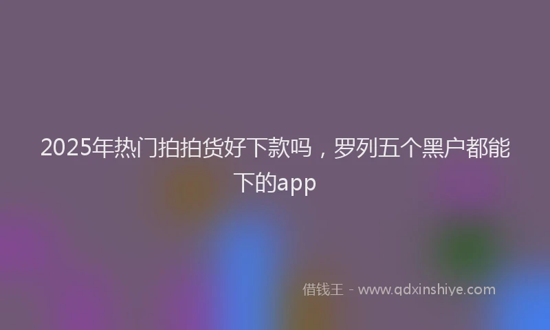 2025年热门拍拍货好下款吗，罗列五个黑户都能下的app