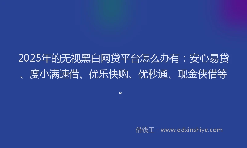 2025年的无视黑白网贷平台怎么办有：安心易贷、度小满速借、优乐快购、优秒通、现金侠借等。