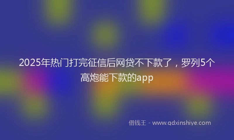 2025年热门打完征信后网贷不下款了，罗列5个高炮能下款的app