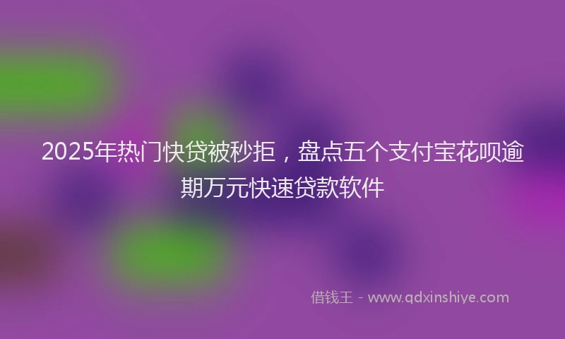 2025年热门快贷被秒拒，盘点五个支付宝花呗逾期万元快速贷款软件
