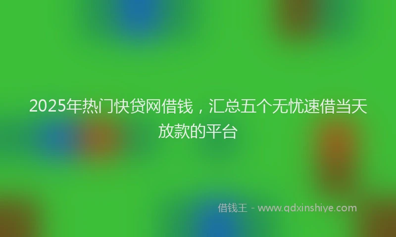2025年热门快贷网借钱，汇总五个无忧速借当天放款的平台