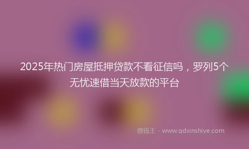 2025年热门房屋抵押贷款不看征信吗，罗列5个无忧速借当天放款的平台