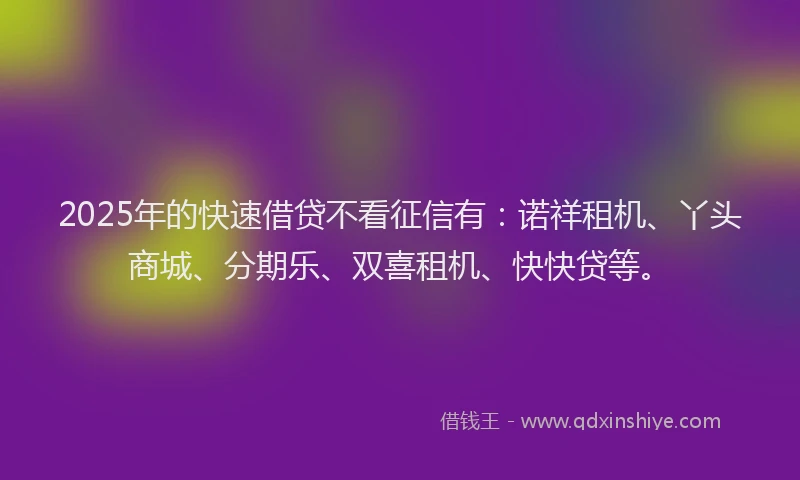 2025年的快速借贷不看征信有：诺祥租机、丫头商城、分期乐、双喜租机、快快贷等。