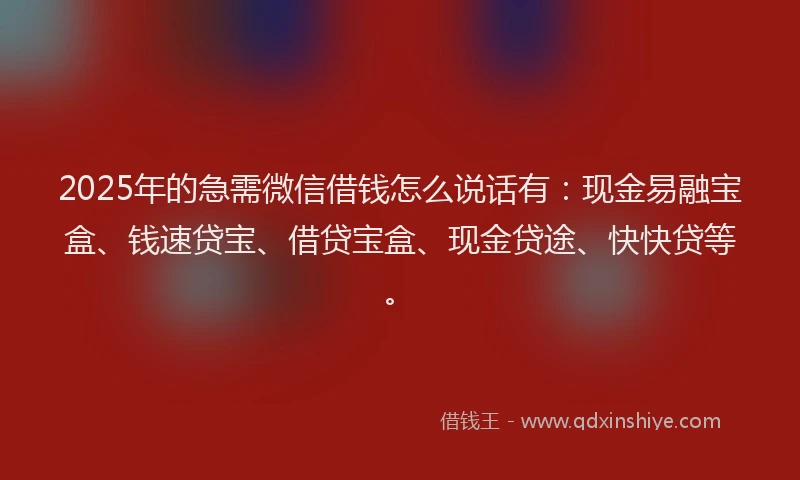 2025年的急需微信借钱怎么说话有：现金易融宝盒、钱速贷宝、借贷宝盒、现金贷途、快快贷等。