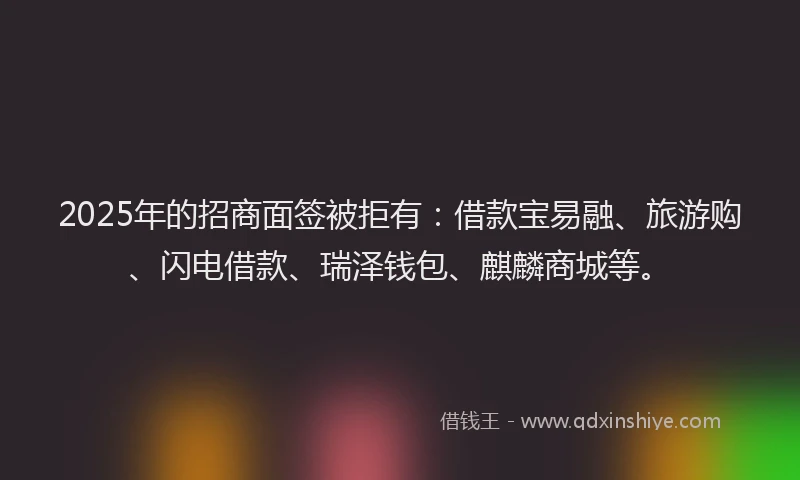 2025年的招商面签被拒有：借款宝易融、旅游购、闪电借款、瑞泽钱包、麒麟商城等。
