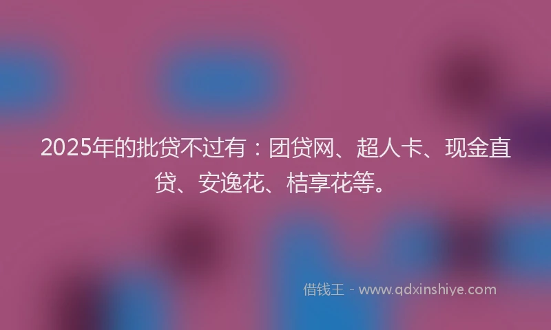 2025年的批贷不过有：团贷网、超人卡、现金直贷、安逸花、桔享花等。