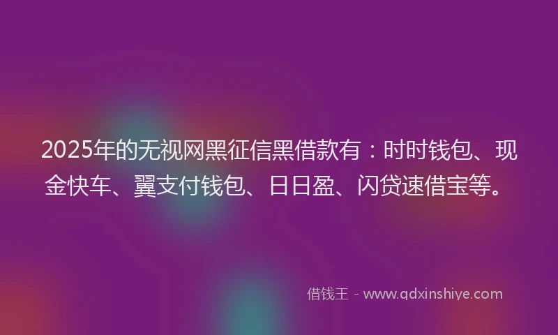 2025年的无视网黑征信黑借款有：时时钱包、现金快车、翼支付钱包、日日盈、闪贷速借宝等。