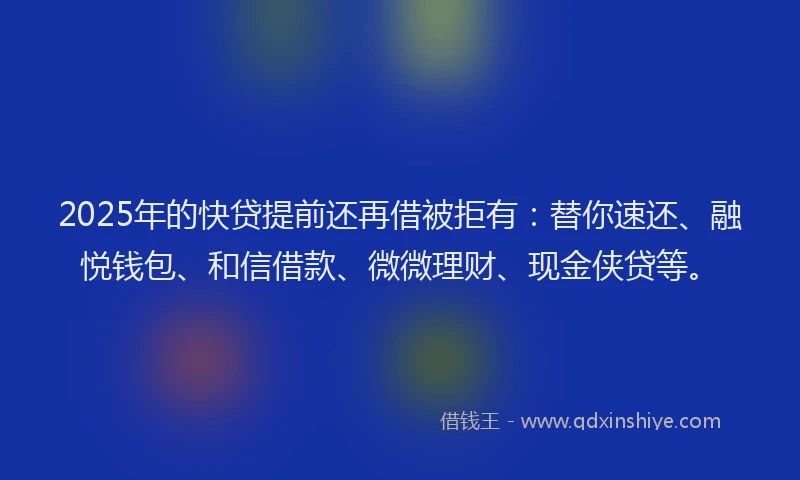2025年的快贷提前还再借被拒有：替你速还、融悦钱包、和信借款、微微理财、现金侠贷等。