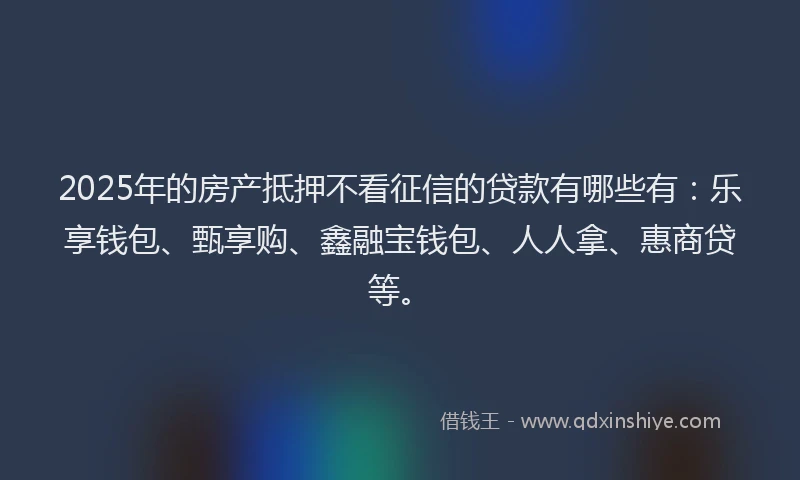 2025年的房产抵押不看征信的贷款有哪些有：乐享钱包、甄享购、鑫融宝钱包、人人拿、惠商贷等。