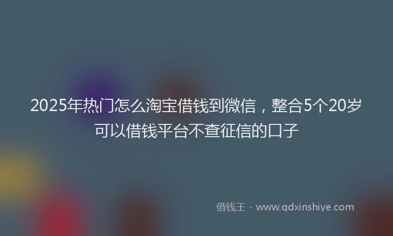 2025年热门怎么淘宝借钱到微信，整合5个20岁可以借钱平台不查征信的口子