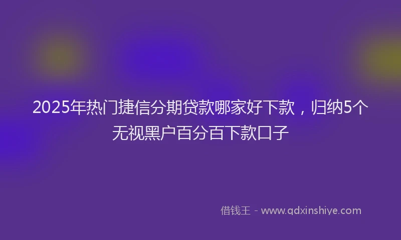 2025年热门捷信分期贷款哪家好下款，归纳5个无视黑户百分百下款口子