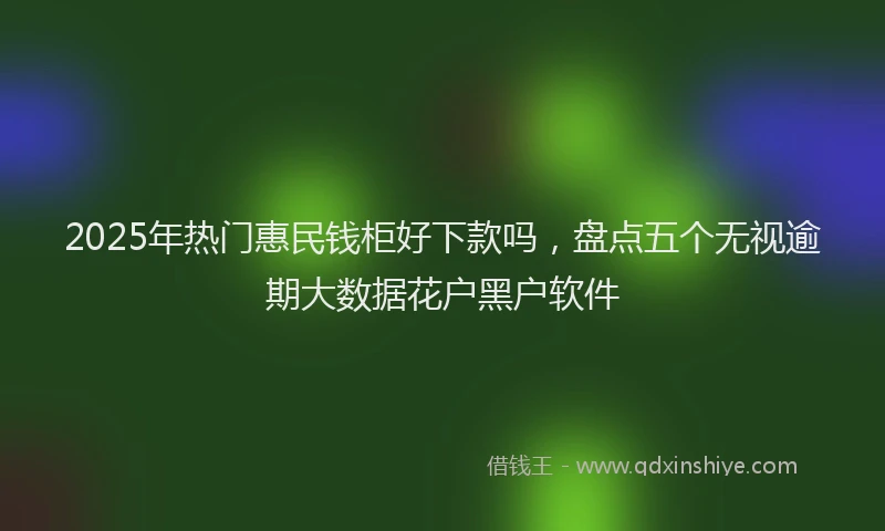 2025年热门惠民钱柜好下款吗，盘点五个无视逾期大数据花户黑户软件