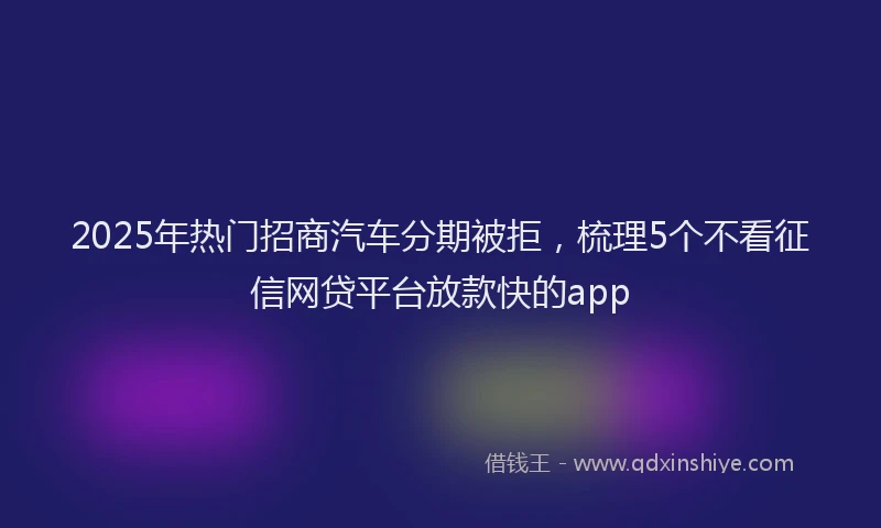 2025年热门招商汽车分期被拒，梳理5个不看征信网贷平台放款快的app