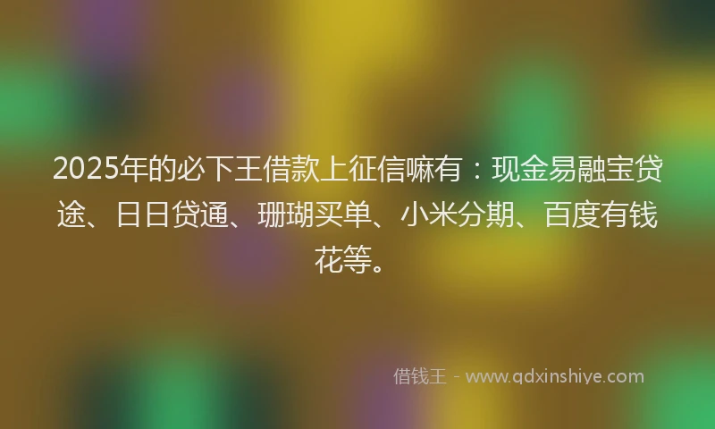 2025年的必下王借款上征信嘛有：现金易融宝贷途、日日贷通、珊瑚买单、小米分期、百度有钱花等。
