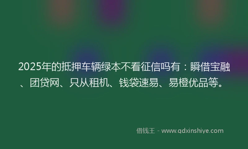 2025年的抵押车辆绿本不看征信吗有：瞬借宝融、团贷网、只从租机、钱袋速易、易橙优品等。